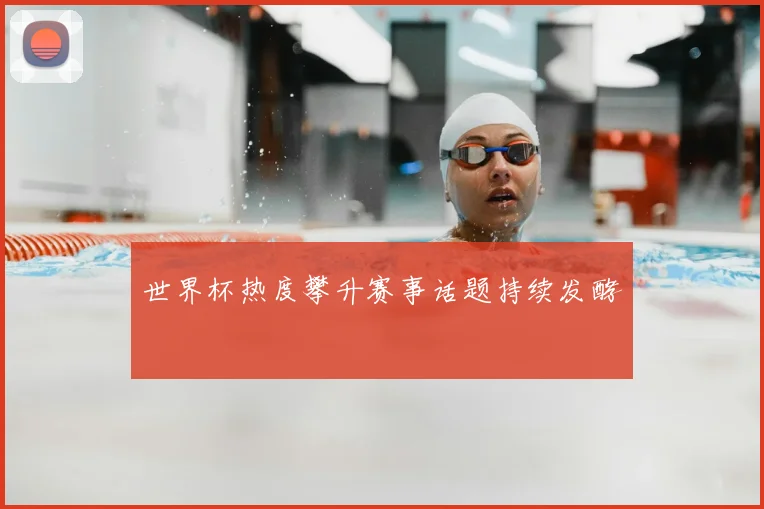 世界杯热度攀升赛事话题持续发酵