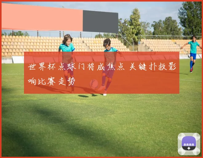 世界杯点球门将成焦点 关键扑救影响比赛走势