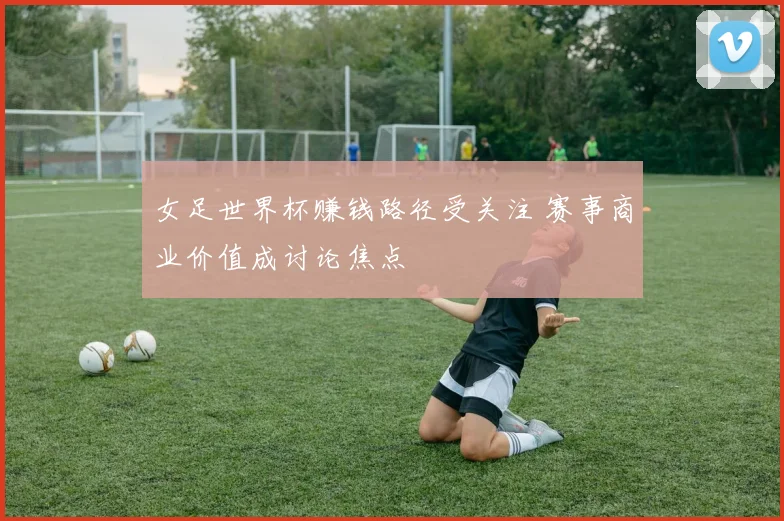 女足世界杯赚钱路径受关注 赛事商业价值成讨论焦点