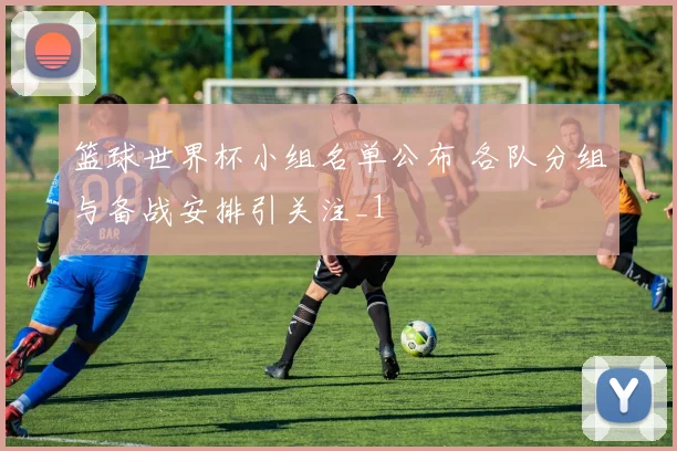 篮球世界杯小组名单公布 各队分组与备战安排引关注_1
